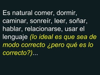 Es natural comer, dormir, caminar, sonreír, leer, soñar, hablar, relacionarse, usar el lenguaje  (lo ideal es que sea de modo correcto ¿pero qué es lo correcto?) ... 