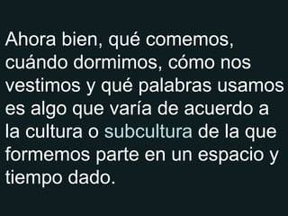 Ahora bien, qué comemos, cuándo dormimos, cómo nos vestimos y qué palabras usamos es algo que varía de acuerdo a la cultura o  subcultura  de la que formemos parte en un espacio y tiempo dado. 