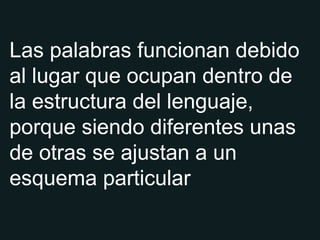 Las palabras funcionan debido al lugar que ocupan dentro de la estructura del lenguaje, porque siendo diferentes unas de otras se ajustan a un esquema particular 