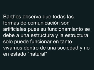 Barthes observa que todas las formas de comunicación son artificiales pues su funcionamiento se debe a una estructura y la estructura solo puede funcionar en tanto vivamos dentro de una sociedad y no en estado "natural" 