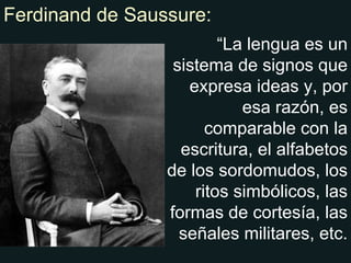 Ferdinand de Saussure: “ La lengua es un sistema de signos que expresa ideas y, por esa razón, es comparable con la escritura, el alfabetos de los sordomudos, los ritos simbólicos, las formas de cortesía, las señales militares, etc. 
