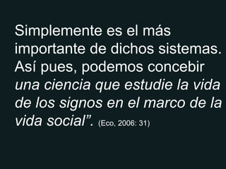 Simplemente es el más importante de dichos sistemas. Así pues, podemos concebir  una ciencia que estudie la vida de los signos en el marco de la vida social”.  (Eco, 2006: 31) 