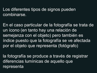 Los diferentes tipos de signos pueden combinarse. En el caso particular de la fotografía se trata de un ícono (en tanto hay una relación de semejanza con el objeto) pero también es índice puesto que la fotografía se ve afectada por el objeto que representa (fotógrafo) la fotografía se produce a través de registrar diferencias lumínicas de aquello que representa 