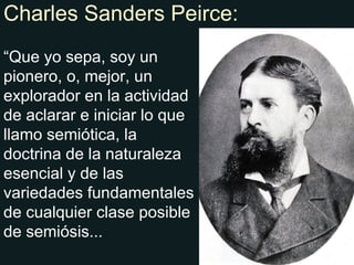 Charles Sanders Peirce: “ Que yo sepa, soy un pionero, o, mejor, un explorador en la actividad de aclarar e iniciar lo que llamo semiótica, la doctrina de la naturaleza esencial y de las variedades fundamentales de cualquier clase posible de semiósis... 
