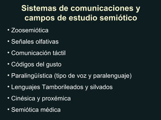 Sistemas de comunicaciones y campos de estudio semiótico Zoosemiótica Señales olfativas Comunicación táctil Códigos del gusto Paralingüística (tipo de voz y paralenguaje) Lenguajes Tamborileados y silvados Cinésica y proxémica Semiótica médica 