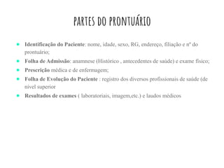 partes do prontuário
● Identificação do Paciente: nome, idade, sexo, RG, endereço, filiação e nº do
prontuário;
● Folha de Admissão: anamnese (Histórico , antecedentes de saúde) e exame físico;
● Prescrição médica e de enfermagem;
● Folha de Evolução do Paciente : registro dos diversos profissionais de saúde (de
nível superior
● Resultados de exames ( laboratoriais, imagem,etc.) e laudos médicos
 