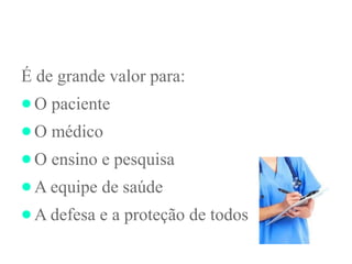 É de grande valor para:
●O paciente
●O médico
●O ensino e pesquisa
●A equipe de saúde
●A defesa e a proteção de todos
 