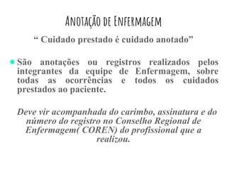 Anotação de Enfermagem
“ Cuidado prestado é cuidado anotado”
● São anotações ou registros realizados pelos
integrantes da equipe de Enfermagem, sobre
todas as ocorrências e todos os cuidados
prestados ao paciente.
Deve vir acompanhada do carimbo, assinatura e do
número do registro no Conselho Regional de
Enfermagem( COREN) do profissional que a
realizou.
 