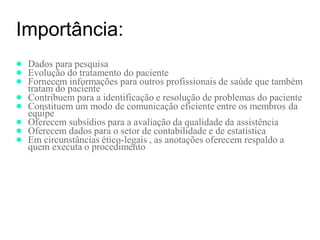 Importância:
● Dados para pesquisa
● Evolução do tratamento do paciente
● Fornecem informações para outros profissionais de saúde que também
tratam do paciente
● Contribuem para a identificação e resolução de problemas do paciente
● Constituem um modo de comunicação eficiente entre os membros da
equipe
● Oferecem subsídios para a avaliação da qualidade da assistência
● Oferecem dados para o setor de contabilidade e de estatística
● Em circunstâncias ético-legais , as anotações oferecem respaldo a
quem executa o procedimento
 