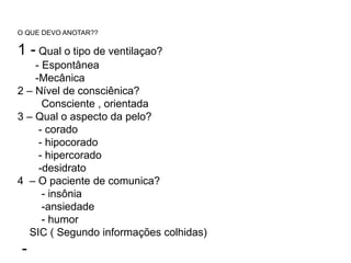 O QUE DEVO ANOTAR??
1 - Qual o tipo de ventilaçao?
- Espontânea
-Mecânica
2 – Nível de consciênica?
Consciente , orientada
3 – Qual o aspecto da pelo?
- corado
- hipocorado
- hipercorado
-desidrato
4 – O paciente de comunica?
- insônia
-ansiedade
- humor
SIC ( Segundo informações colhidas)
-
 