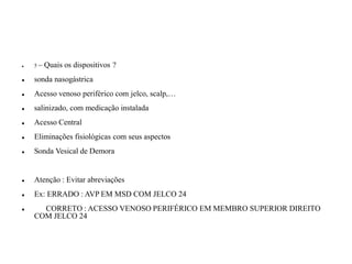 ⚫ 5 – Quais os dispositivos ?
⚫ sonda nasogástrica
⚫ Acesso venoso periférico com jelco, scalp,…
⚫ salinizado, com medicação instalada
⚫ Acesso Central
⚫ Eliminações fisiológicas com seus aspectos
⚫ Sonda Vesical de Demora
⚫ Atenção : Evitar abreviações
⚫ Ex: ERRADO : AVP EM MSD COM JELCO 24
⚫ CORRETO : ACESSO VENOSO PERIFÉRICO EM MEMBRO SUPERIOR DIREITO
COM JELCO 24
 