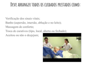 Deve abranger todos os cuidados prestados como:
Verificação dos sinais vitais;
Banho (aspersão, imersão, ablução e no leito);
Massagem de conforto;
Troca de curativos (tipo, local, aberto ou fechado);
Aceitou ou não o desjejum;
 