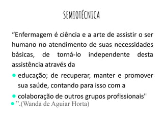 SEMIOTÉCNICA
“Enfermagem é ciência e a arte de assistir o ser
humano no atendimento de suas necessidades
básicas, de torná-lo independente desta
assistência através da
● educação; de recuperar, manter e promover
sua saúde, contando para isso com a
● colaboração de outros grupos profissionais"
● ”.(Wanda de Aguiar Horta)
 