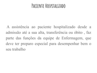 Paciente Hospitalizado
A assistência ao paciente hospitalizado desde a
admissão até a sua alta, transferência ou óbito , faz
parte das funções da equipe de Enfermagem, que
deve ter preparo especial para desempenhar bem o
seu trabalho
 