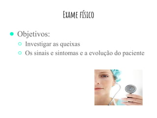 Exame físico
● Objetivos:
○ Investigar as queixas
○ Os sinais e sintomas e a evolução do paciente
 