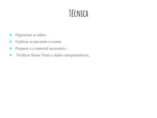 Técnica
● Higienizar as mãos;
● Explicar ao paciente o exame
● Preparar a o material necessário ;
● Verificar Sinais Vitais e dados antopométricos,
 