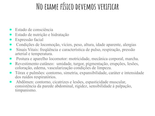 No exame físico devemos verificar
● Estado de consciência
● Estado de nutrição e hidratação
● Expressão facial
● Condições de locomoção, vícios, peso, altura, idade aparente, alergias
● Sinais Vitais: freqüência e característica de pulso, respiração, pressão
arterial e temperatura.
● Postura e aparelho locomotor: motricidade, mecânica corporal, marcha.
● Revestimento cutâneo: umidade, turgor, pigmentação, erupções, lesões,
coloração, edema, vascularização condições de limpeza.
● Tórax e pulmões: contorno, simetria, expansibilidade, caráter e intensidade
dos ruídos respiratórios.
● Abdômen: contorno, cicatrizes e lesões, espasticidade muscular,
consistência da parede abdominal, rigidez, sensibilidade à palpação,
timpanismo.
 
