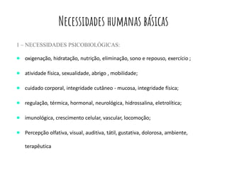 Necessidades humanas básicas
1 – NECESSIDADES PSICOBIOLÓGICAS:
● oxigenação, hidratação, nutrição, eliminação, sono e repouso, exercício ;
● atividade física, sexualidade, abrigo , mobilidade;
● cuidado corporal, integridade cutâneo - mucosa, integridade física;
● regulação, térmica, hormonal, neurológica, hidrossalina, eletrolítica;
● imunológica, crescimento celular, vascular, locomoção;
● Percepção olfativa, visual, auditiva, tátil, gustativa, dolorosa, ambiente,
terapêutica
 