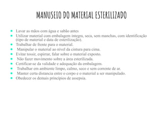 MANUSEIO DO MATERIAL ESTERILIZADO
● Lavar as mãos com água e sabão antes
● Utilizar material com embalagem integra, seca, sem manchas, com identificação
(tipo de material e data de esterilização).
● Trabalhar de frente para o material.
● Manipular o material ao nível da cintura para cima.
● Evitar tossir, espirrar, falar sobre o material exposto.
● Não fazer movimento sobre a área esterilizada.
● Certificar-se da validade e adequação da embalagem.
● Trabalhar em ambiente limpo, calmo, seco e sem corrente de ar.
● Manter certa distancia entre o corpo e o material a ser manipulado.
● Obedecer os demais princípios de assepsia.
 