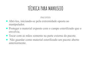 TÉCNICA PARA MANUSEIO
PACOTES
● Abri-los, iniciando-se pela extremidade oposta ao
manipulador.
● Proteger o material exposto com o campo esterilizado que o
envolvia.
● Tocar com as mãos somente na parte externa do pacote.
● Não guardar como material esterilizado um pacote aberto
anteriormente.
 