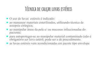 Técnica de calçar luvas estéreis
● O uso de luvas estéreis é indicado:
● ao manusear materiais esterilizados, utilizando técnica de
assepsia cirúrgica;
● ao manipular áreas da pele e/ ou mucosas infeccionadas do
paciente;
● para autoproteger-se ao manipular material contaminado (não é
obrigatório ser luva estéril, pode ser a de procedimento.
● as luvas estéreis vem acondicionadas em pacote tipo envelope
 