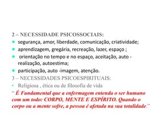 2 – NECESSIDADE PSICOSSOCIAIS:
● segurança, amor, liberdade, comunicação, criatividade;
● aprendizagem, gregária, recreação, lazer, espaço ;
● orientação no tempo e no espaço, aceitação, auto -
realização, autoestima;
● participação, auto -imagem, atenção.
3 – NECESSIDADES PSICOESPIRITUAIS:
• Religiosa , ética ou de filosofia de vida
“ É Fundamental que a enfermagem entenda o ser humano
com um todo: CORPO, MENTE E ESPÍRITO. Quando o
corpo ou a mente sofre, a pessoa é afetada na sua totalidade.”
 