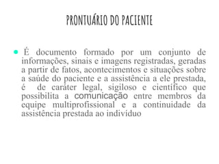 PRONTUÁRIO DO PACIENTE
● É documento formado por um conjunto de
informações, sinais e imagens registradas, geradas
a partir de fatos, acontecimentos e situações sobre
a saúde do paciente e a assistência a ele prestada,
é de caráter legal, sigiloso e científico que
possibilita a comunicação entre membros da
equipe multiprofissional e a continuidade da
assistência prestada ao indivíduo
 