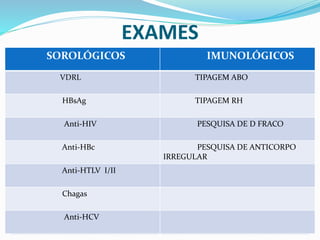 EXAMES
.
SOROLÓGICOS IMUNOLÓGICOSSOROLÓGICOS IMUNOLÓGICOS
VDRL TIPAGEM ABO
HBsAg TIPAGEM RH
Anti-HIV PESQUISA DE D FRACO
Anti-HBc PESQUISA DE ANTICORPO
IRREGULAR
Anti-HTLV I/II
Chagas
Anti-HCV
 