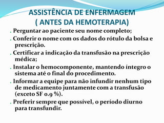 ASSISTÊNCIA DE ENFERMAGEM
( ANTES DA HEMOTERAPIA)
. Perguntar ao paciente seu nome completo;
. Conferir o nome com os dados do rótulo da bolsa e
prescrição.
. Certificar a indicação da transfusão na prescrição
médica;
. Instalar o hemocomponente, mantendo íntegro o
sistema até o final do procedimento.
. Informar a equipe para não infundir nenhum tipo
de medicamento juntamente com a transfusão
(exceto SF 0.9 %).
. Preferir sempre que possível, o período diurno
para transfundir.
 