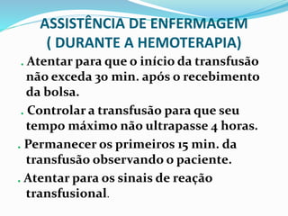 ASSISTÊNCIA DE ENFERMAGEM
( DURANTE A HEMOTERAPIA)
. Atentar para que o início da transfusão
não exceda 30 min. após o recebimento
da bolsa.
. Controlar a transfusão para que seu
tempo máximo não ultrapasse 4 horas.
. Permanecer os primeiros 15 min. da
transfusão observando o paciente.
. Atentar para os sinais de reação
transfusional.
 