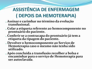 ASSISTÊNCIA DE ENFERMAGEM
( DEPOIS DA HEMOTERAPIA)
. Assinar e carimbar no término da evolução
transfusional.
. Colar a etiqueta referente ao hemocomponente no
prontuário do paciente.
. Conferir se a contracapa do prontuário já tem a
etiqueta da tipagem do paciente.
. Devolver o hemocomponente ao Serviço de
Hemoterapia caso o mesmo não tenha sido
utilizado.
. Após concluída a transfusão recolher a bolsa e
encaminhar para o serviço de Hemoterapia para
ser autoclavada.
 