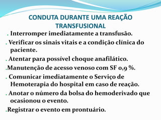CONDUTA DURANTE UMA REAÇÃO
TRANSFUSIONAL
. Interromper imediatamente a transfusão.
. Verificar os sinais vitais e a condição clínica do
paciente.
. Atentar para possível choque anafilático.
.Manutenção de acesso venoso com SF 0,9 %.
. Comunicar imediatamente o Serviço de
Hemoterapia do hospital em caso de reação.
. Anotar o número da bolsa do hemoderivado que
ocasionou o evento.
.Registrar o evento em prontuário.
 