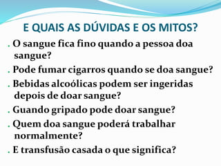 E QUAIS AS DÚVIDAS E OS MITOS?
. O sangue fica fino quando a pessoa doa
sangue?
. Pode fumar cigarros quando se doa sangue?
. Bebidas alcoólicas podem ser ingeridas
depois de doar sangue?
. Guando gripado pode doar sangue?
. Quem doa sangue poderá trabalhar
normalmente?
. E transfusão casada o que significa?
 