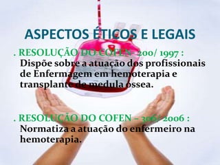 ASPECTOS ÉTICOS E LEGAIS
. RESOLUÇÃO DO COFEN- 200/ 1997 :
Dispõe sobre a atuação dos profissionais
de Enfermagem em hemoterapia e
transplante de medula óssea.
. RESOLUÇÃO DO COFEN – 306/ 2006 :
Normatiza a atuação do enfermeiro na
hemoterapia.
 