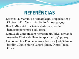 REFERÊNCIAS
. Lorenzi TF. Manual de Hematologia. Propedêutica e
Clínica. 2ª Ed. Medsi. São Paulo, SP. 641 p, 1999.
. Brasil. Ministério da Saúde. Guia para uso de
hemocomponentes. 1 ed., 2009.
. Manual de Condutas em hemoterapia. Silva, Fernanda
Azevedo. Clínica de Hemoterapia. 2 ed., 56 p, 2013.
. Hemoterapia – Fundamentos e Prática – José Orlando
Bordim , Dante Mário Langhi júnior, Dimas Tadeu
Costa.
 