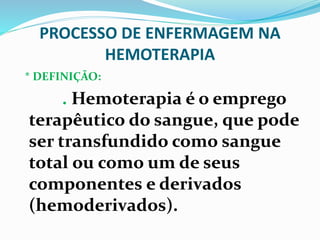 PROCESSO DE ENFERMAGEM NA
HEMOTERAPIA
* DEFINIÇÃO:
. Hemoterapia é o emprego
terapêutico do sangue, que pode
ser transfundido como sangue
total ou como um de seus
componentes e derivados
(hemoderivados).
 
