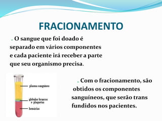 FRACIONAMENTO
. O sangue que foi doado é
separado em vários componentes
e cada paciente irá receber a parte
que seu organismo precisa.
. Com o fracionamento, são
obtidos os componentes
sanguíneos, que serão trans
fundidos nos pacientes.
 