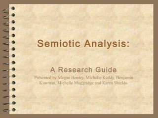 Semiotic Analysis:
A Research Guide
Presented by Megan Henley, Michelle Keddy, Benjamin
Kinsman, Michelle Muggridge and Karen Shields.
 