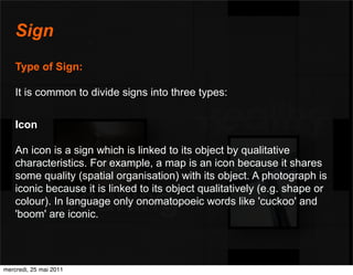 Sign
    Type of Sign:

    It is common to divide signs into three types:


    Icon

    An icon is a sign which is linked to its object by qualitative
    characteristics. For example, a map is an icon because it shares
    some quality (spatial organisation) with its object. A photograph is
    iconic because it is linked to its object qualitatively (e.g. shape or
    colour). In language only onomatopoeic words like 'cuckoo' and
    'boom' are iconic.




mercredi, 25 mai 2011
 