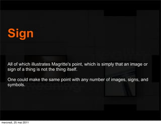 Sign

    All of which illustrates Magritte's point, which is simply that an image or
    sign of a thing is not the thing itself.

    One could make the same point with any number of images, signs, and
    symbols.




mercredi, 25 mai 2011
 