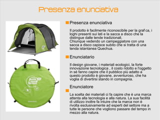 Presenza enunciativa
       Presenza enunciativa
       Il prodotto è facilmente riconoscibile per la graf ca, i
                                                         i
       loghi presenti sui lati e la sacca a disco che la
       distingue dalle tende tradizionali.
       Chiunque vedendo un campeggiatore con una
       sacca a disco capisce subito che si tratta di una
       tenda istantanea Quechua.

       Enunciatario
       Il design giovane, i materiali ecologici, la forte
       innovazione tecnologica , il costo ridotto e l'oggetto
       in sé fanno capire che il pubblico più adatto a
       questo prodotto è giovane, avventuroso, che ha
       voglia di divertirsi stando in compagnia.

       Enunciatore
       La scelta dei materiali ci fa capire che è una marca
       attenta alla tecnologia e alla natura. La sua facilità
       di utilizzo inoltre fa intuire che la marca non è
       rivolta esclusivamente ad esperti del settore ma a
       tutte le persone che vogliono passare del tempo in
       mezzo alla natura.
 