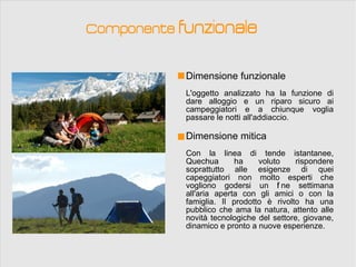 Componente funzionale


            Dimensione funzionale
            L'oggetto analizzato ha la funzione di
            dare alloggio e un riparo sicuro ai
            campeggiatori e a chiunque voglia
            passare le notti all'addiaccio.

            Dimensione mitica
            Con la linea di tende istantanee,
            Quechua       ha    voluto     rispondere
            soprattutto alle esigenze di quei
            capeggiatori non molto esperti che
            vogliono godersi un f ne settimana
                                     i
            all'aria aperta con gli amici o con la
            famiglia. Il prodotto è rivolto ha una
            pubblico che ama la natura, attento alle
            novità tecnologiche del settore, giovane,
            dinamico e pronto a nuove esperienze.
 
