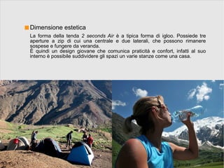 Dimensione estetica
La forma della tenda 2 seconds Air è a tipica forma di igloo. Possiede tre
aperture a zip di cui una centrale e due laterali, che possono rimanere
sospese e fungere da veranda.
È quindi un design giovane che comunica praticità e confort, infatti al suo
interno è possibile suddividere gli spazi un varie stanze come una casa.
 