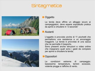 Sintagmatica

     Oggetto
     La tenda deve offrire un alloggio sicuro ai
     campeggiatori, deve essere soprattutto pratica
     da aprire e chiudere in “2 seconds”

     Aiutanti
     L'oggetto è provvisto anche di 11 picchetti che
     permettono una resistenza e un ancoraggio
     maggiore. La tenda è provvista di una sacca
     che ne permette il trasporto.
     Sono presenti anche istruzioni e video online
     che insegnano quali sono i gesti da compiere
     per aprire e chiudere la tenda.

     Oppositori
     Le    condizioni    estreme      di  campeggio :
     bassissime temperature, terreni scoscesi,
     violente piogge e raffiche di vento.
 