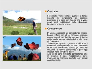 Contratto
Il contratto viene siglato quando la tenda
rispetta le tempistiche di apertura
promesse e si apre con il gesto che si vede
negli spot pubblicitari della Quechua,
lanciando la tenda in aria.

Competenze
L' utente necessità di competenze medio-
basse, infatti non gli è richiesta nessuna
operazione di montaggio ma solo il lancio
della tenda stessa, caratteristica alla base
di 2 seconds.
Tuttavia per quanto riguarda la chiusura i
numerosi video presenti sul web mostrano
le diff coltà che hanno trovato gli utenti nel
       i
chiudere la tenda compiendo i passaggi
illustrati nelle istruzioni d'uso.
Alla tenda sono richieste competenze alte
in quanto il suo meccanismo deve
muoversi in maniera perfetta per aprirsi
correttamente.
 