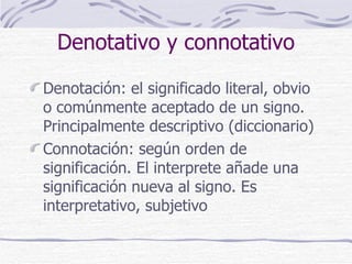 Denotativo y connotativo Denotación: el significado literal, obvio o comúnmente aceptado de un signo. Principalmente descriptivo (diccionario) Connotación: según orden de significación. El interprete añade una significación nueva al signo. Es interpretativo, subjetivo 