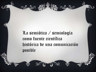La semiótica / semiología
como fuente científica
histórica de una comunicación
posible
 