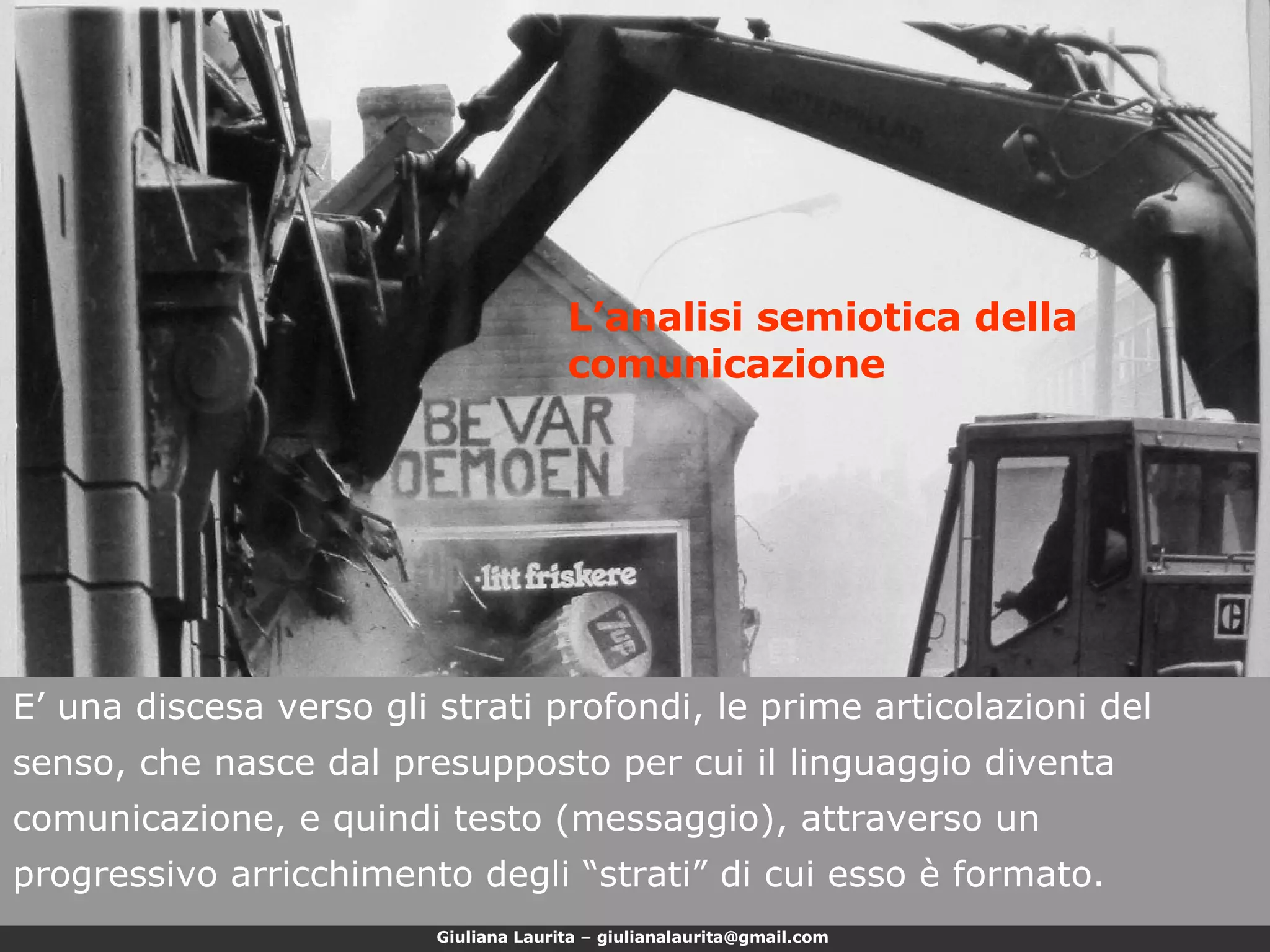 E’ una discesa verso gli strati profondi, le prime articolazioni del senso, che nasce dal presupposto per cui il linguaggio diventa comunicazione, e quindi testo (messaggio), attraverso un progressivo arricchimento degli “strati” di cui esso è formato. L’analisi semiotica della comunicazione 
