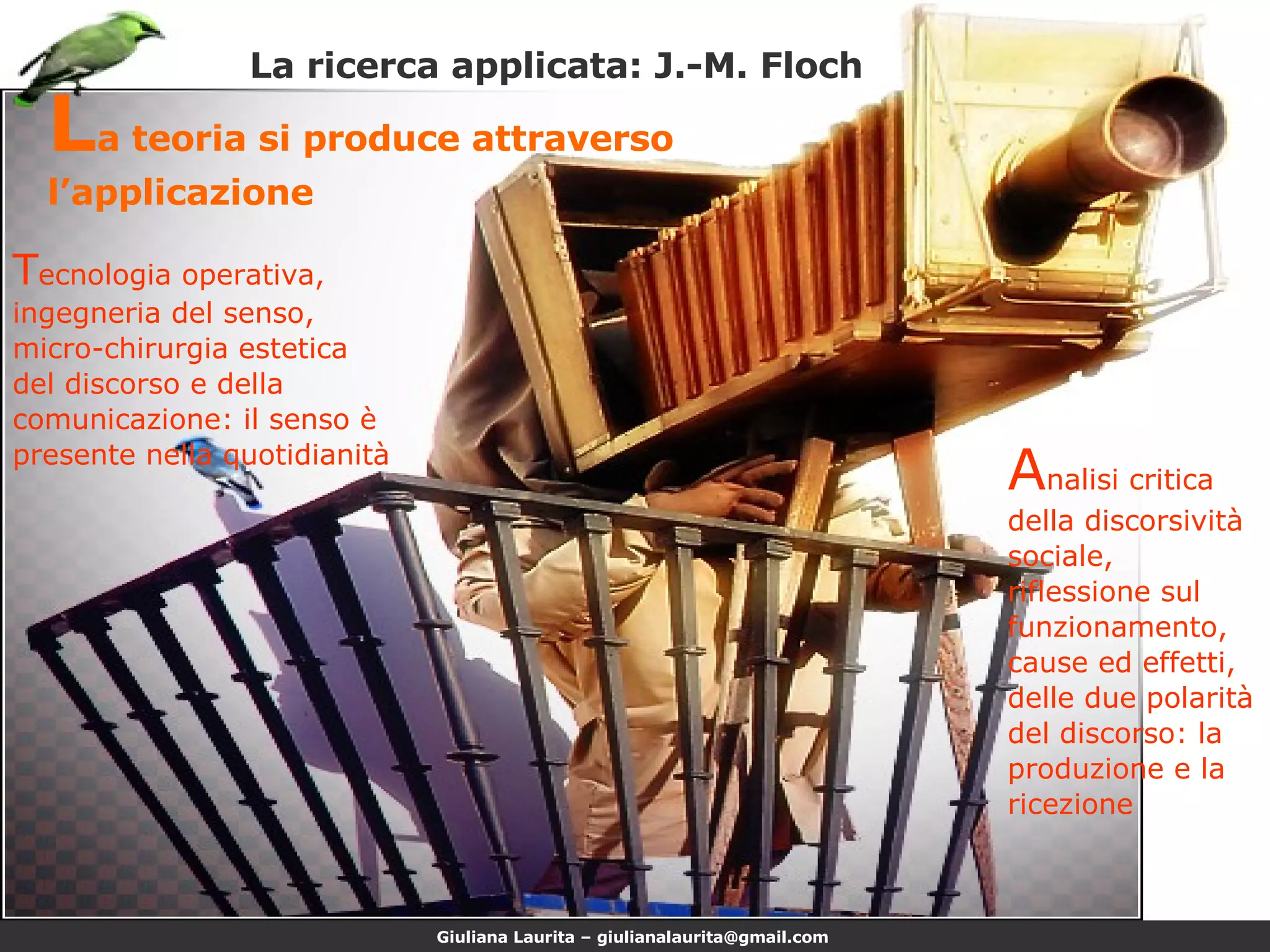 La ricerca applicata: J.-M. Floch L a teoria si produce attraverso l’applicazione A nalisi critica della discorsività sociale, riflessione sul funzionamento, cause ed effetti, delle due polarità del discorso: la produzione e la ricezione T ecnologia operativa, ingegneria del senso, micro-chirurgia estetica del discorso e della comunicazione: il senso è presente nella quotidianità 