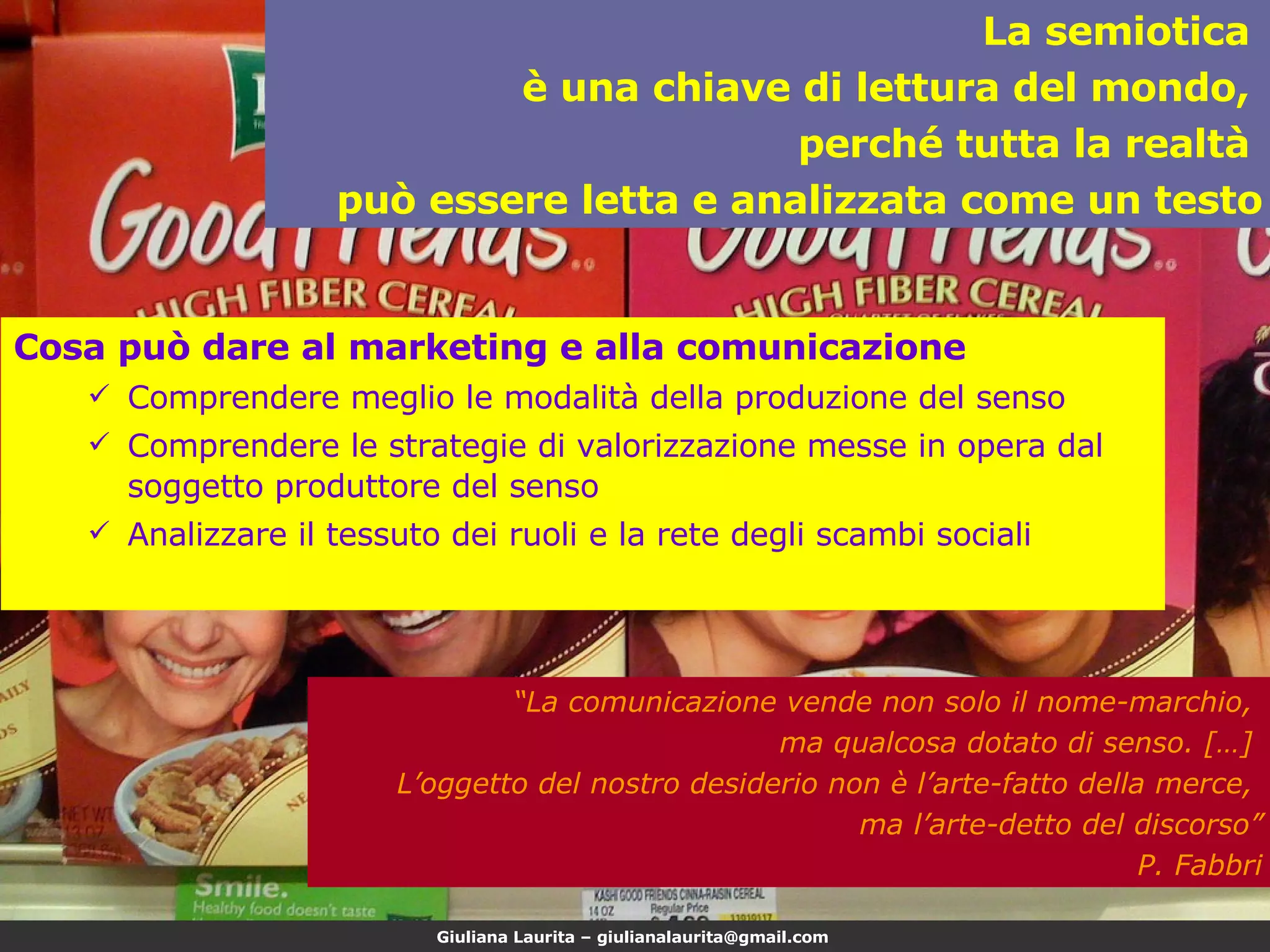 Cosa può dare al marketing e alla comunicazione Comprendere meglio le modalità della produzione del senso Comprendere le strategie di valorizzazione messe in opera dal soggetto produttore del senso Analizzare il tessuto dei ruoli e la rete degli scambi sociali La semiotica  è una chiave di lettura del mondo,  perché tutta la realtà  può essere letta e analizzata come un testo “ La comunicazione vende non solo il nome-marchio,  ma qualcosa dotato di senso. […]  L’oggetto del nostro desiderio non è l’arte-fatto della merce,  ma l’arte-detto del discorso” P. Fabbri 